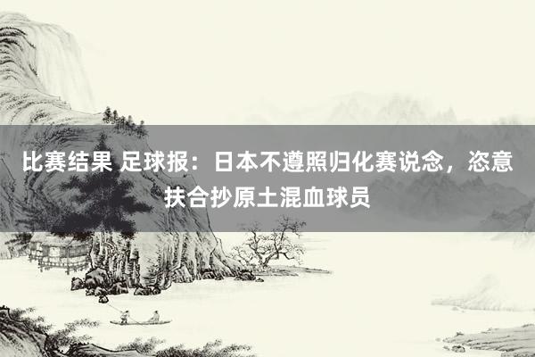 比赛结果 足球报：日本不遵照归化赛说念，恣意扶合抄原土混血球员