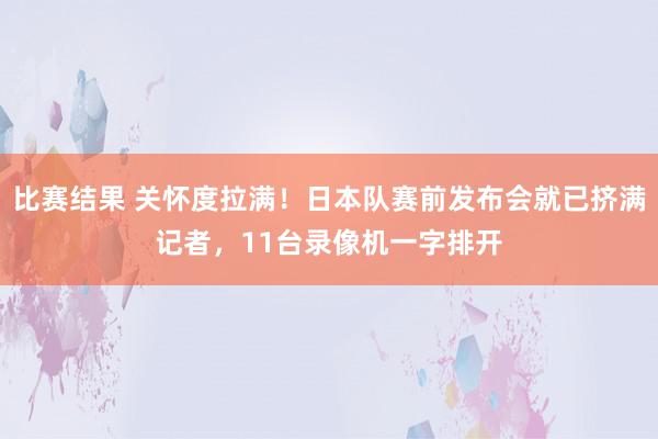 比赛结果 关怀度拉满！日本队赛前发布会就已挤满记者，11台录像机一字排开