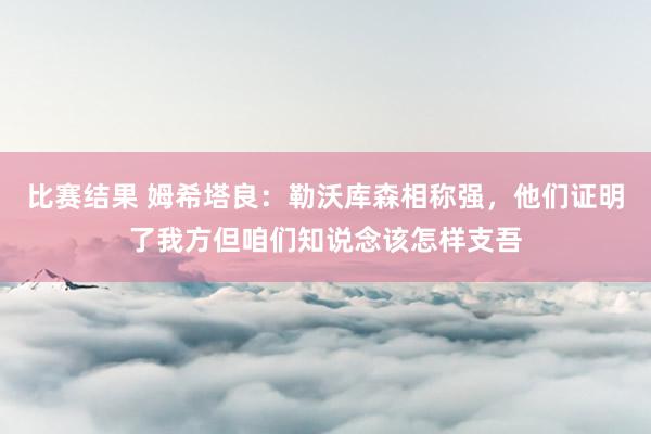 比赛结果 姆希塔良：勒沃库森相称强，他们证明了我方但咱们知说念该怎样支吾