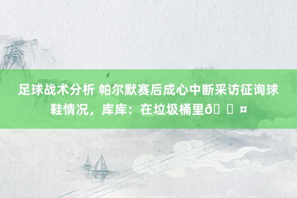 足球战术分析 帕尔默赛后成心中断采访征询球鞋情况，库库：在垃圾桶里😤