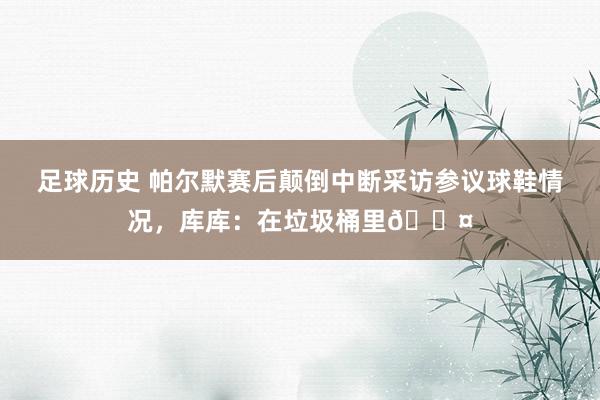 足球历史 帕尔默赛后颠倒中断采访参议球鞋情况，库库：在垃圾桶里😤