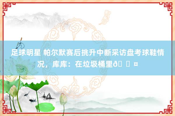 足球明星 帕尔默赛后挑升中断采访盘考球鞋情况，库库：在垃圾桶里😤