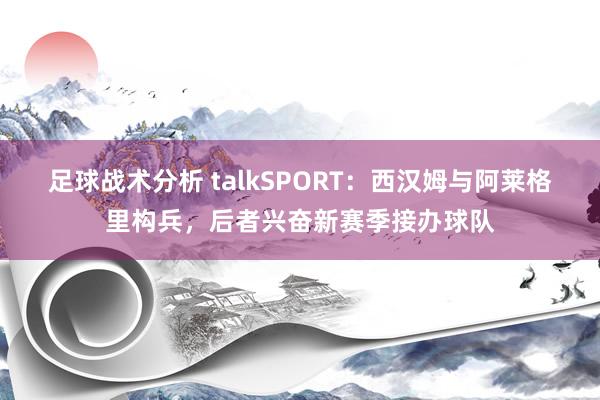 足球战术分析 talkSPORT：西汉姆与阿莱格里构兵，后者兴奋新赛季接办球队