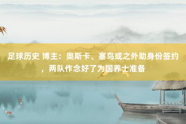 足球历史 博主：奥斯卡、塞鸟或之外助身份签约，两队作念好了为国养士准备