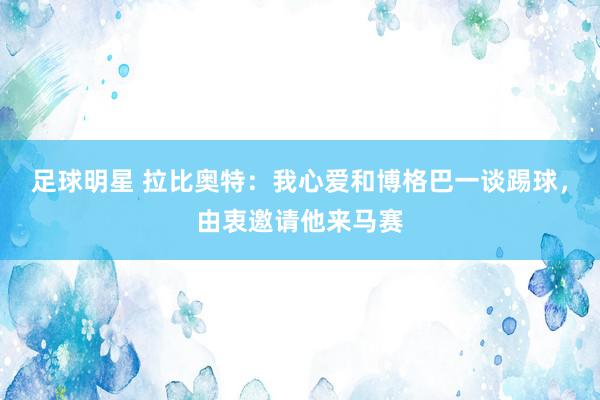 足球明星 拉比奥特：我心爱和博格巴一谈踢球，由衷邀请他来马赛