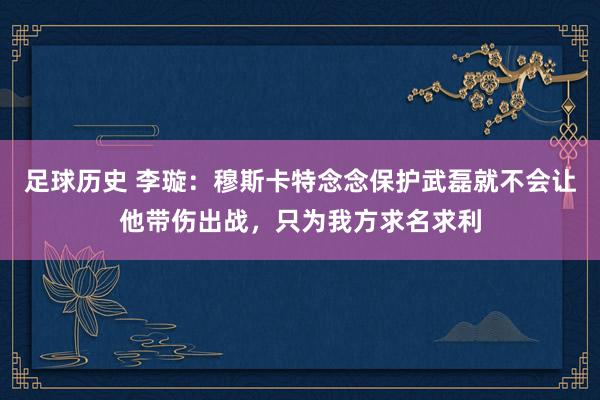 足球历史 李璇：穆斯卡特念念保护武磊就不会让他带伤出战，只为我方求名求利