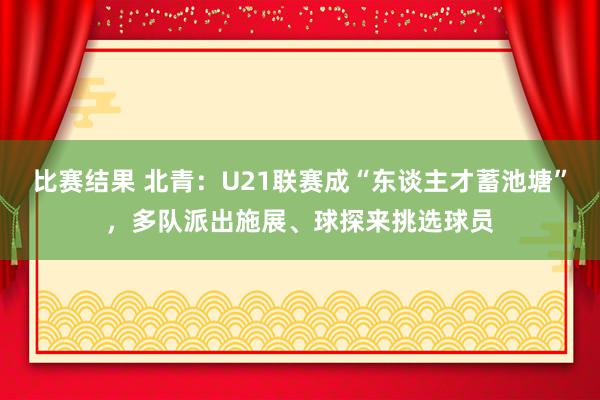 比赛结果 北青：U21联赛成“东谈主才蓄池塘”，多队派出施展、球探来挑选球员