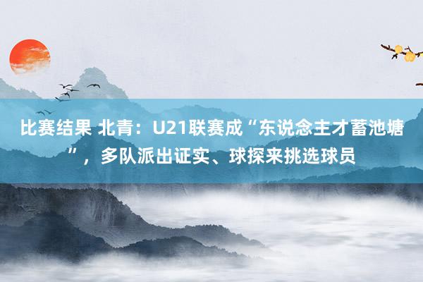 比赛结果 北青：U21联赛成“东说念主才蓄池塘”，多队派出证实、球探来挑选球员