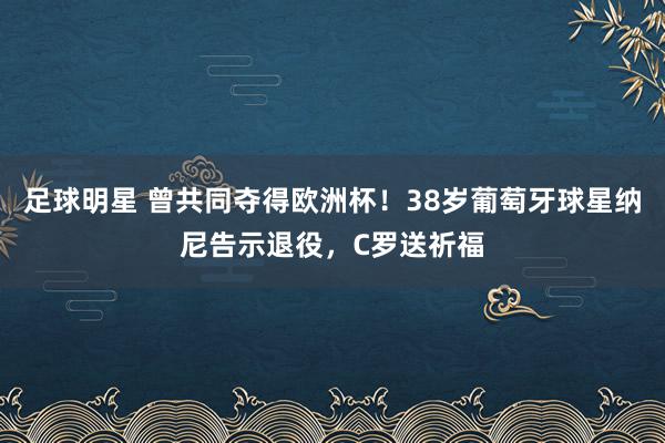 足球明星 曾共同夺得欧洲杯！38岁葡萄牙球星纳尼告示退役，C罗送祈福