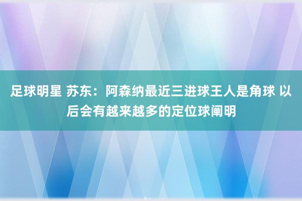 足球明星 苏东：阿森纳最近三进球王人是角球 以后会有越来越多的定位球阐明