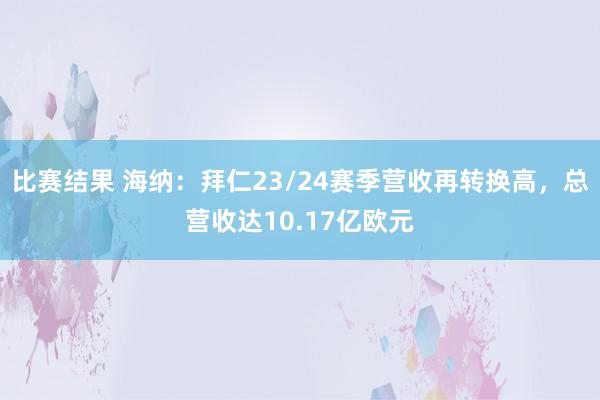 比赛结果 海纳：拜仁23/24赛季营收再转换高，总营收达10.17亿欧元