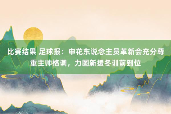 比赛结果 足球报：申花东说念主员革新会充分尊重主帅格调，力图新援冬训前到位