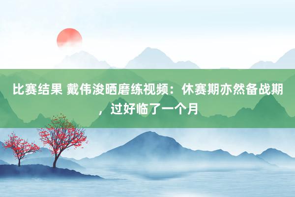 比赛结果 戴伟浚晒磨练视频：休赛期亦然备战期，过好临了一个月