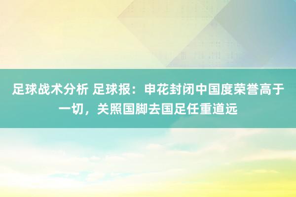 足球战术分析 足球报：申花封闭中国度荣誉高于一切，关照国脚去国足任重道远