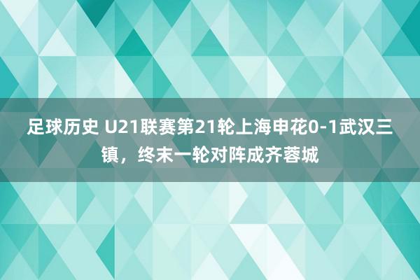 足球历史 U21联赛第21轮上海申花0-1武汉三镇，终末一轮对阵成齐蓉城