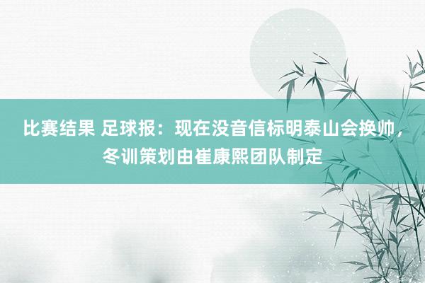 比赛结果 足球报：现在没音信标明泰山会换帅，冬训策划由崔康熙团队制定