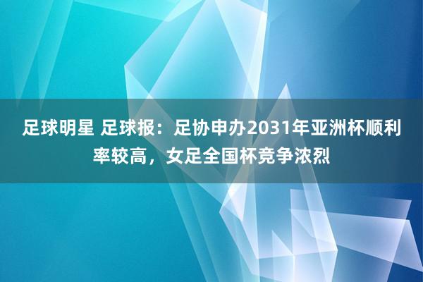 足球明星 足球报：足协申办2031年亚洲杯顺利率较高，女足全国杯竞争浓烈