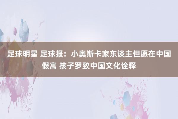 足球明星 足球报：小奥斯卡家东谈主但愿在中国假寓 孩子罗致中国文化诠释