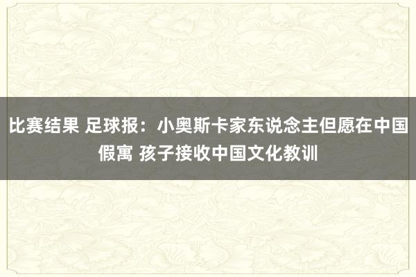 比赛结果 足球报：小奥斯卡家东说念主但愿在中国假寓 孩子接收中国文化教训