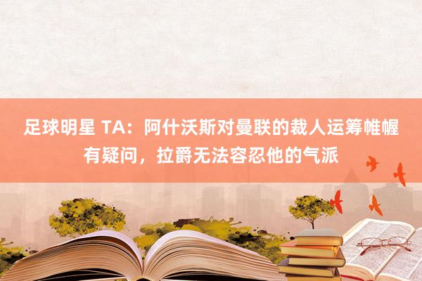 足球明星 TA：阿什沃斯对曼联的裁人运筹帷幄有疑问，拉爵无法容忍他的气派