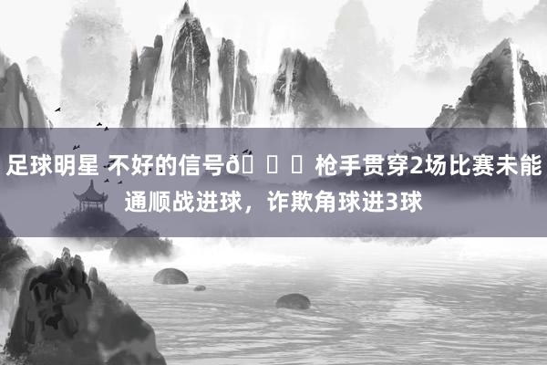 足球明星 不好的信号😕枪手贯穿2场比赛未能通顺战进球，诈欺角球进3球