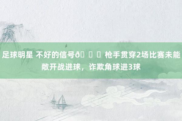 足球明星 不好的信号😕枪手贯穿2场比赛未能敞开战进球，诈欺角球进3球