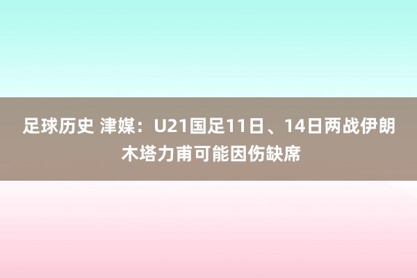 足球历史 津媒：U21国足11日、14日两战伊朗 木塔力甫可能因伤缺席