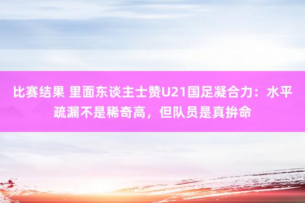 比赛结果 里面东谈主士赞U21国足凝合力：水平疏漏不是稀奇高，但队员是真拚命