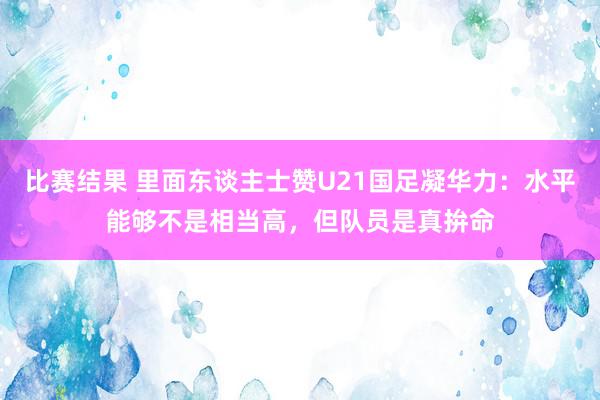 比赛结果 里面东谈主士赞U21国足凝华力：水平能够不是相当高，但队员是真拚命