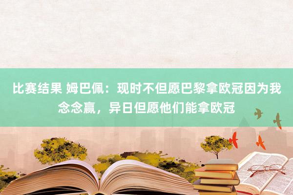 比赛结果 姆巴佩：现时不但愿巴黎拿欧冠因为我念念赢，异日但愿他们能拿欧冠