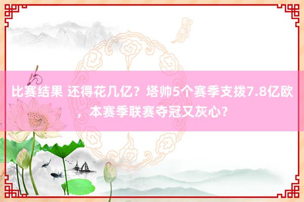 比赛结果 还得花几亿？塔帅5个赛季支拨7.8亿欧，本赛季联赛夺冠又灰心？