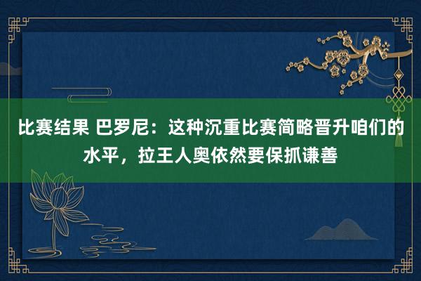 比赛结果 巴罗尼：这种沉重比赛简略晋升咱们的水平，拉王人奥依然要保抓谦善