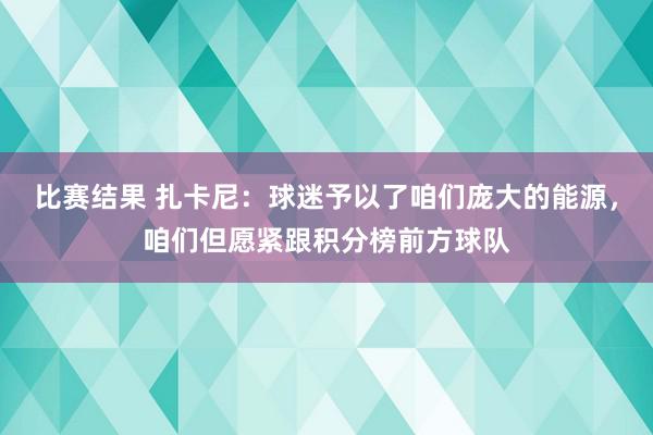 比赛结果 扎卡尼：球迷予以了咱们庞大的能源，咱们但愿紧跟积分榜前方球队