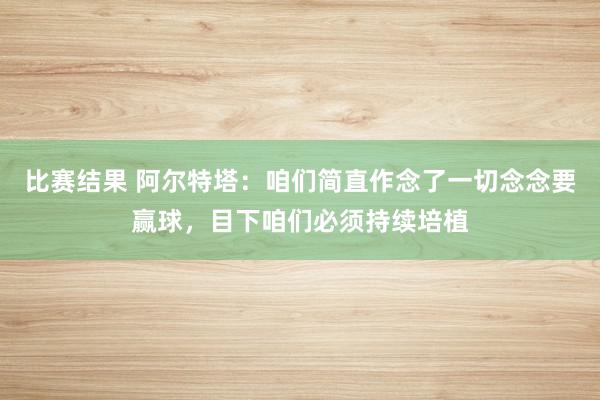 比赛结果 阿尔特塔：咱们简直作念了一切念念要赢球，目下咱们必须持续培植