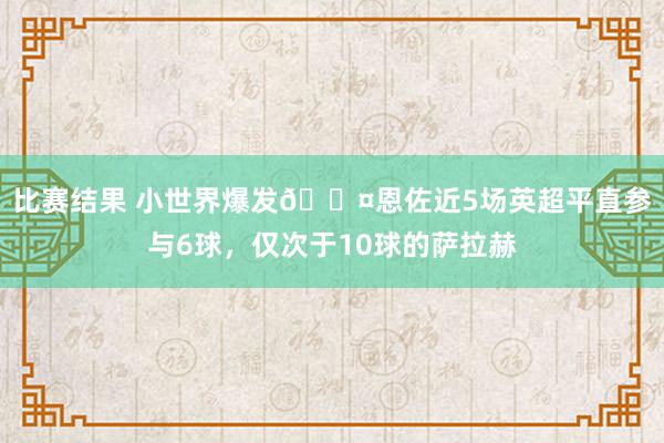 比赛结果 小世界爆发😤恩佐近5场英超平直参与6球，仅次于10球的萨拉赫