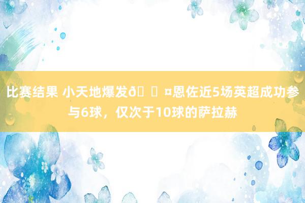 比赛结果 小天地爆发😤恩佐近5场英超成功参与6球，仅次于10球的萨拉赫