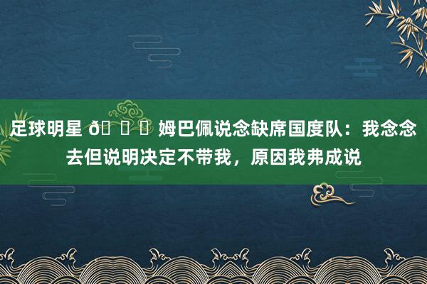 足球明星 👀姆巴佩说念缺席国度队：我念念去但说明决定不带我，原因我弗成说