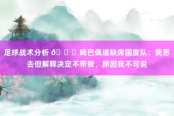 足球战术分析 👀姆巴佩道缺席国度队：我思去但解释决定不带我，原因我不可说