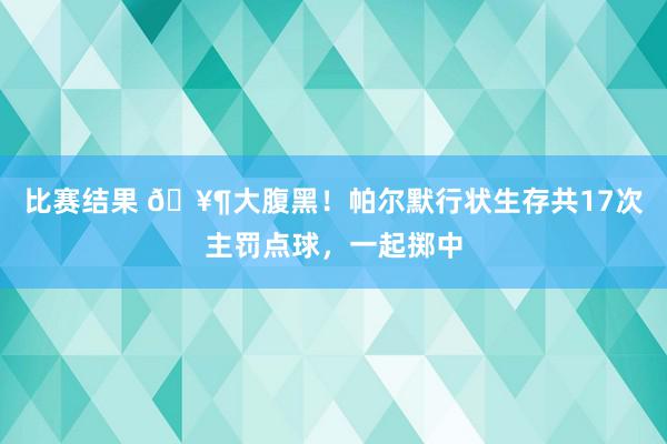 比赛结果 🥶大腹黑！帕尔默行状生存共17次主罚点球，一起掷中