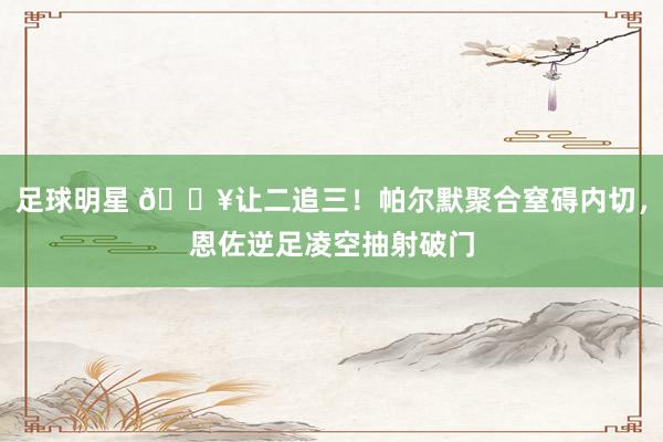 足球明星 💥让二追三！帕尔默聚合窒碍内切，恩佐逆足凌空抽射破门