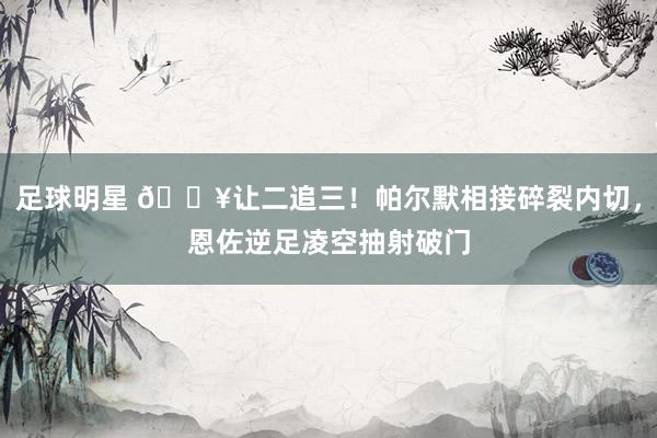 足球明星 💥让二追三！帕尔默相接碎裂内切，恩佐逆足凌空抽射破门