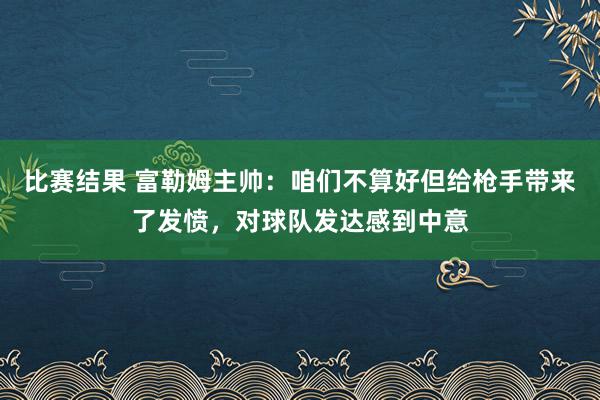 比赛结果 富勒姆主帅：咱们不算好但给枪手带来了发愤，对球队发达感到中意