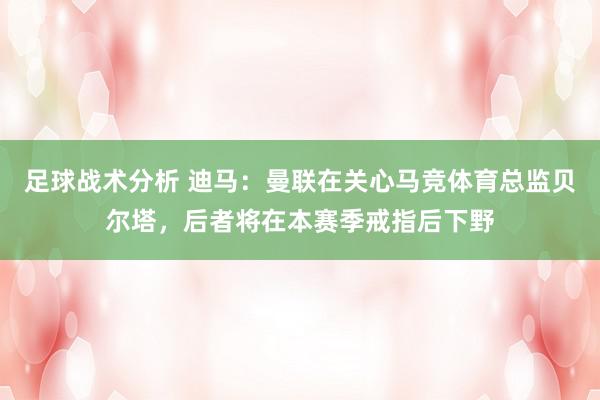 足球战术分析 迪马：曼联在关心马竞体育总监贝尔塔，后者将在本赛季戒指后下野