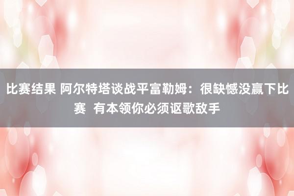 比赛结果 阿尔特塔谈战平富勒姆：很缺憾没赢下比赛  有本领你必须讴歌敌手