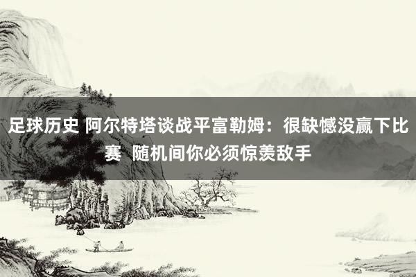 足球历史 阿尔特塔谈战平富勒姆：很缺憾没赢下比赛  随机间你必须惊羡敌手