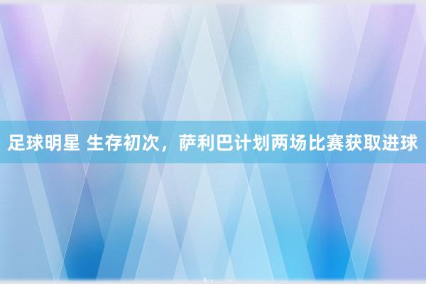 足球明星 生存初次，萨利巴计划两场比赛获取进球