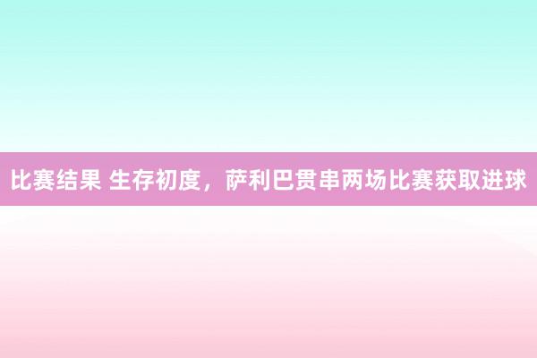 比赛结果 生存初度，萨利巴贯串两场比赛获取进球