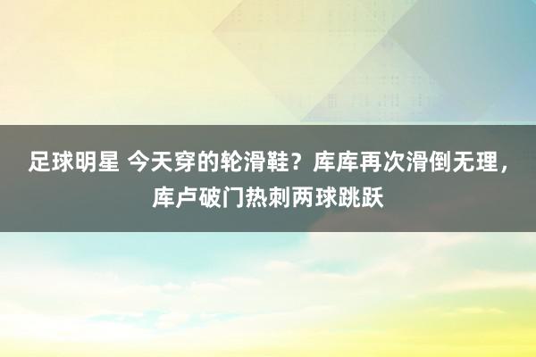 足球明星 今天穿的轮滑鞋？库库再次滑倒无理，库卢破门热刺两球跳跃