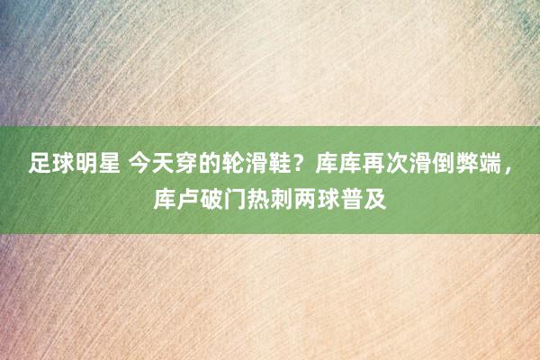 足球明星 今天穿的轮滑鞋？库库再次滑倒弊端，库卢破门热刺两球普及