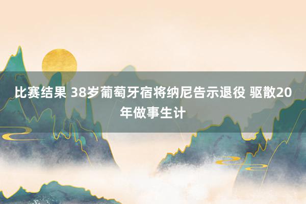 比赛结果 38岁葡萄牙宿将纳尼告示退役 驱散20年做事生计